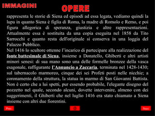 rappresenta le storie di Siena ed episodi ad essa legata, vediamo quindi la
lupa in quanto Siena è figlia di Roma, la madre di Romolo e Remo, e poi
figura allegorica di speranza, giustizia e altre rappresentazioni.
Attualmente essa è sostituita da una copia eseguita nel 1858 da Tito
Sarrocchi e quanto resta dell'originale si conserva in una loggia del
Palazzo Pubblico.
Nel 1416 lo scultore ottenne l’incarico di partecipare alla realizzazione del
fonte battesimale di Siena, insieme a Donatello, Ghiberti e altri artisti
minori senesi: di sua mano sono una delle formelle bronzee della vasca
esagonale, raffigurante l’Annuncio a Zaccaria, terminata nel 1428-1430;
sul tabernacolo marmoreo, cinque dei sei Profeti posti nelle nicchie; a
coronamento della struttura, la statua in marmo di San Giovanni Battista.
Non è certo che a lui spetti, pur essendo probabile, l'elegante disegno del
pozzetto nel quale, secondo alcuni, dovette intervenire, almeno con dei
suggerimenti, il Ghiberti che nel luglio 1416 era stato chiamato a Siena
insieme con altri due fiorentini.
Prec.                                                                     Succ
 