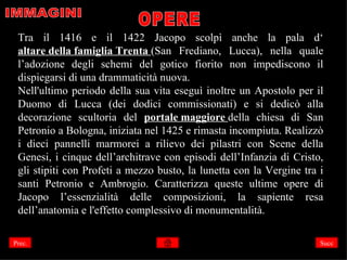 Tra il 1416 e il 1422 Jacopo scolpì anche la pala d‘
 altare della famiglia Trenta (San Frediano, Lucca), nella quale
 l’adozione degli schemi del gotico fiorito non impediscono il
 dispiegarsi di una drammaticità nuova.
 Nell'ultimo periodo della sua vita eseguì inoltre un Apostolo per il
 Duomo di Lucca (dei dodici commissionati) e si dedicò alla
 decorazione scultoria del portale maggiore della chiesa di San
 Petronio a Bologna, iniziata nel 1425 e rimasta incompiuta. Realizzò
 i dieci pannelli marmorei a rilievo dei pilastri con Scene della
 Genesi, i cinque dell’architrave con episodi dell’Infanzia di Cristo,
 gli stipiti con Profeti a mezzo busto, la lunetta con la Vergine tra i
 santi Petronio e Ambrogio. Caratterizza queste ultime opere di
 Jacopo l’essenzialità delle composizioni, la sapiente resa
 dell’anatomia e l'effetto complessivo di monumentalità.

Prec.                                                                 Succ
 