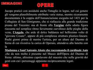 Jacopo praticò con assiduità anche l'intaglio in legno, nel cui genere
 gli vengono plausibilmente attribuite varie statue, mentre sicuramente
 documentata è la coppia dell'Annunciazione eseguita nel 1421 per la
 Collegiata di San Gimignano, che si riallaccia alla grande tradizione
 pisana del Trecento: ma di fronte alla Vergine dalla sdutta figura
 riassunta nel semplice ritmo lievemente curvilineo delle pieghe della
 veste, l'Angelo, che arde di dolce baldanza nel bellissimo volto di
 "giovane Cesare", appare di più complessa struttura plastico-lineare.
 Pochi giorni prima di morire l'artista, per un altare del Duomo di
 Siena di cui rivestiva la carica di Operaio, attendeva alla lunetta con
 la
 Madonna e Sant'Antonio Abate che raccomanda il cardinale Antonio
  che da non molto è presente nel Museo dell'Opera del Duomo di
 Siena: ultimo, altissimo capolavoro del maestro che nella gravità dei
 gesti con cui i personaggi appaiono reciprocamente legati.
Prec.
 
