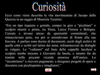 Ecco come viene descritta la vita movimentata di Jacopo della
Quercia in un saggio di Maurizia Tazartes:
“Era un tipo inquieto e geniale, sempre in giro a “picchiare” e
scolpire marmi e pietre, tra Siena, Lucca Firenze e Bologna.
Cercato e invano atteso da spazientiti committenti, che
minacciavano pene, ma poi si arrendevano di fronte alla sua
bravura. A parlare sono decine di documenti, usciti dagli archivi di
quelle città e scritti nel latino dei notai, inframmezzati da dialoghi
in volgare. Lo “vediamo” nel buio delle cappelle lucchesi a
scolpire tombe insieme a Giovanni da Imola, e intanto far da
tramite nelle piccanti vicende amorose dell’amico. Lo
“incontriamo” a ricevere pagamenti, a disegnare progetti di opere e
discutere con picchiapietre e intagliatori.”
 