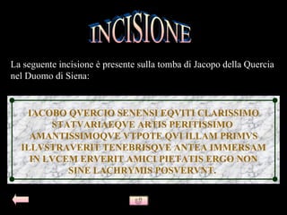 La seguente incisione è presente sulla tomba di Jacopo della Quercia
nel Duomo di Siena:


   IACOBO QVERCIO SENENSI EQVITI CLARISSIMO
        STATVARIAEQVE ARTIS PERITISSIMO
    AMANTISSIMOQVE VTPOTE QVI ILLAM PRIMVS
  ILLVSTRAVERIT TENEBRISQVE ANTEA IMMERSAM
    IN LVCEM ERVERIT AMICI PIETATIS ERGO NON
           SINE LACHRYMIS POSVERVNT.
 