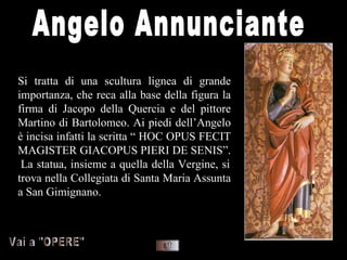 Si tratta di una scultura lignea di grande
importanza, che reca alla base della figura la
firma di Jacopo della Quercia e del pittore
Martino di Bartolomeo. Ai piedi dell’Angelo
è incisa infatti la scritta “ HOC OPUS FECIT
MAGISTER GIACOPUS PIERI DE SENIS”.
 La statua, insieme a quella della Vergine, si
trova nella Collegiata di Santa Maria Assunta
a San Gimignano.
 
