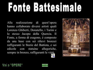 Alla realizzazione di quest’opera
hanno collaborato diversi artisti quali
Lorenzo Ghiberti, Donatello, i Turini e
lo stesso Jacopo della Quercia. Il
Fonte, a forma di esagono, è composto
da una base con sei rilievi bronzei
raffiguranti le Storie del Battista, e sei
edicole con statuine allegoriche,
sempre in bronzo, raffiguranti le virtù.
 