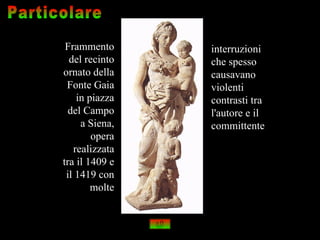 Frammento      interruzioni
  del recinto   che spesso
ornato della    causavano
 Fonte Gaia     violenti
    in piazza   contrasti tra
  del Campo     l'autore e il
     a Siena,   committente
        opera
   realizzata
tra il 1409 e
 il 1419 con
        molte
 