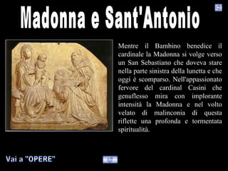 Mentre il Bambino benedice il
cardinale la Madonna si volge verso
un San Sebastiano che doveva stare
nella parte sinistra della lunetta e che
oggi è scomparso. Nell'appassionato
fervore del cardinal Casini che
genuflesso mira con implorante
intensità la Madonna e nel volto
velato di malinconia di questa
riflette una profonda e tormentata
spiritualità.
 