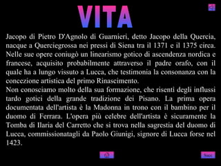 Jacopo di Pietro D'Agnolo di Guarnieri, detto Jacopo della Quercia,
nacque a Querciegrossa nei pressi di Siena tra il 1371 e il 1375 circa.
Nelle sue opere coniugò un linearismo gotico di ascendenza nordica e
francese, acquisito probabilmente attraverso il padre orafo, con il
quale ha a lungo vissuto a Lucca, che testimonia la consonanza con la
concezione artistica del primo Rinascimento.
Non conosciamo molto della sua formazione, che risentì degli influssi
tardo gotici della grande tradizione dei Pisano. La prima opera
documentata dell'artista è la Madonna in trono con il bambino per il
duomo di Ferrara. L'opera più celebre dell'artista è sicuramente la
Tomba di Ilaria del Carretto che si trova nella sagrestia del duomo di
Lucca, commissionatagli da Paolo Giunigi, signore di Lucca forse nel
1423.
                                                                   Succ
 