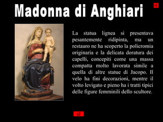 La statua lignea si presentava
pesantemente ridipinta, ma un
restauro ne ha scoperto la policromia
originaria e la delicata doratura dei
capelli, concepiti come una massa
compatta molto lavorata simile a
quella di altre statue di Jacopo. Il
velo ha fini decorazioni, mentre il
volto levigato e pieno ha i tratti tipici
delle figure femminili dello scultore.
 