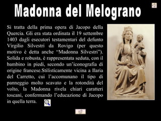 Si tratta della prima opera di Jacopo della
Quercia. Gli era stata ordinata il 19 settembre
1403 dagli esecutori testamentari del defunto
Virgilio Silvestri da Rovigo (per questo
motivo è detta anche “Madonna Silvestri”).
Solida e robusta, è rappresentata seduta, con il
bambino in piedi, secondo un’iconografia di
origine francese.Stilisticamente vicina a Ilaria
del Carretto, cui l’accomunano il tipo di
panneggio molto scavato e la rotondità del
volto, la Madonna rivela chiari caratteri
toscani, confermando l’educazione di Jacopo
in quella terra.
 