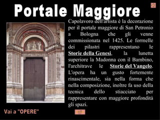 Capolavoro dell'artista è la decorazione
per il portale maggiore di San Petronio
a     Bologna       che      gli    venne
commissionata nel 1425. Le formelle
dei      pilastri    rappresentano      le
Storie della Genesi,        la     lunetta
superiore la Madonna con il Bambino,
l'architrave le Storie del Vangelo.
L'opera ha un gusto fortemente
rinascimentale, sia nella forma che
nella composizione, inoltre fa uso della
tecnica       dello     stiacciato    per
rappresentare con maggiore profondità
gli spazi.
 