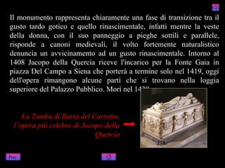 Il monumento rappresenta chiaramente una fase di transizione tra il
gusto tardo gotico e quello rinascimentale, infatti mentre la veste
della donna, con il suo panneggio a pieghe sottili e parallele,
risponde a canoni medievali, il volto fortemente naturalistico
denuncia un avvicinamento ad un gusto rinascimentale. Intorno al
1408 Jacopo della Quercia riceve l'incarico per la Fonte Gaia in
piazza Del Campo a Siena che porterà a termine solo nel 1419, oggi
dell'opera rimangono alcune parti che si trovano nella loggia
superiore del Palazzo Pubblico. Morì nel 1438.


     La Tomba di Ilaria del Carretto,
  l’opera più celebre di Jacopo della
                             Quercia

Prec.
 