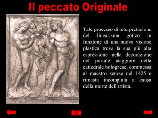 Tale processo di interpretazione
del linearismo gotico in
funzione di una nuova visione
plastica trova la sua più alta
espressione nella decorazione
del portale maggiore della
cattedrale bolognese, commessa
al maestro senese nel 1425 e
rimasta incompiuta a causa
della morte dell'artista.
 