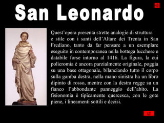 Quest’opera presenta strette analogie di struttura
e stile con i santi dell’Altare dei Trenta in San
Frediano, tanto da far pensare a un esemplare
eseguito in contemporanea nella bottega lucchese e
databile forse intorno al 1416. La figura, la cui
policromia è ancora parzialmente originale, poggia
su una base ottagonale, bilanciando tutto il corpo
sulla gamba destra, nella mano sinistra ha un libro
dipinto di rosso, mentre con la destra regge su un
fianco l’abbondante panneggio dell’abito. La
fisionomia è tipicamente quercesca, con le gote
piene, i lineamenti sottili e decisi.
 