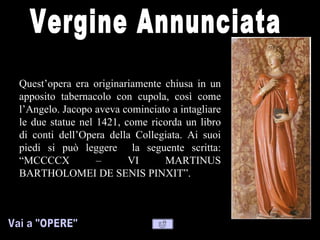 Quest’opera era originariamente chiusa in un
apposito tabernacolo con cupola, così come
l’Angelo. Jacopo aveva cominciato a intagliare
le due statue nel 1421, come ricorda un libro
di conti dell’Opera della Collegiata. Ai suoi
piedi si può leggere la seguente scritta:
“MCCCCX           –      VI     MARTINUS
BARTHOLOMEI DE SENIS PINXIT”.
 