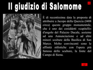 È di recentissima data la proposta di
attribuire a Jacopo della Quercia (I408
circa) questo gruppo monumentale,
che è uno dei cosiddetti «capitelli»
d'angolo del Palazzo Ducale, assieme
ad una Annunciazione e ad altre
minori sculture della Basilica di San
Marco. Molto convincenti sono le
affinità stilistiche con l'opera più
famosa dello scultore, la fonte del
Campo di Siena.
 