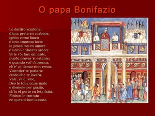 O papa Bonifazio

Lo deritto scudone,
d’una preta en carbone,
ignita como fuoco
d’uno amoroso ioco:
lo prossimo en amore
d’uomo enfocato ardore.
Si te vòi fare ennante,
puo’lo provar ’n estante;
e quando vol’ t’abrenca,
ch’e’ co l’amar non venca.
Volentier te parlara:
credo che te iovara.
Vale, vale, vale,
Deo te tolla onne male
e dìemole per grazia,
ch’io el porto en leta fazia.
Finisco lo trattato
en questo loco lassato.
 