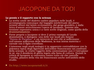 JACOPONE DA TODI
La poesia e il rapporto con la scienza
 La scelta umile del dialetto umbro popolare nelle laudi, è
   accompagnata comunque dal bagaglio intellettuale del poeta:
   termini attinti dal latino ecclesiastico, dal gergo giuridico, e dalla
   lirica d'amore arricchiscono l'opera di Iacopone, insieme alla
   tensione espressiva unica e a varie scelte originali, come quella della
   drammatizzazione.
 Forse proprio a Iacopone si deve il primo esempio di Lauda
   drammatica, o dialogata: una delle sue laudi più famose
   "Donna de Paradiso", è un intreccio di voci che si soffermano
   sull'umana sofferenza della Madonna, la sua intesa materna e
   carnale con il figlio crocefisso.
 L'interesse negli studi teologici è in apparente contraddizione con la
   polemica tipica degli Spirituali dell'ordine francescano nei confronti
   della scienza: in realtà l'oggetto della contestazione non è l'istruzione
   in sé, ma il desiderio di gloria legato alla fama di cultura. Quindi la
   critica di Iacopone si concentra contro tutto ciò che cancella
   l'umiltà, pilastro della vita dei francescani anche nell'ambito dello
   studio.

   Da http://www.iacoponetodi.it/it
 
