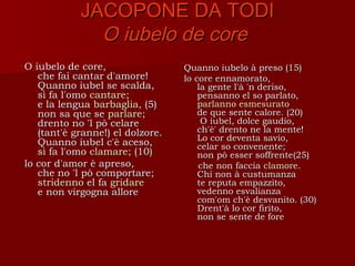 JACOPONE DA TODI
              O iubelo de core
O iubelo de core,                 Quanno iubelo à preso (15)
   che fai cantar d'amore!        lo core ennamorato,
   Quanno iubel se scalda,            la gente l'à 'n deriso,
   sì fa l'omo cantare;
               cantare                pensanno el so parlato,
   e la lengua barbaglia, (5)         parlanno esmesurato
   non sa que se parlare;             de que sente calore. (20)
   drento no 'l pò celare              O iubel, dolce gaudio,
   (tant'è granne!) el dolzore.       ch'è' drento ne la mente!
                                      Lo cor deventa savio,
   Quanno iubel c'è aceso,            celar so convenente;
   sì fa l'omo clamare; (10)          non pò esser soffrente(25)
lo cor d'amor è apreso,               che non faccia clamore.
   che no 'l pò comportare;           Chi non à custumanza
   stridenno el fa gridare            te reputa empazzito,
   e non virgogna allore              vedenno esvalianza
                                      com'om ch'è desvanito. (30)
                                      Drent'à lo cor firito,
                                      non se sente de fore
 