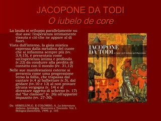 JACOPONE DA TODI
                      O iubelo de core
La lauda si sviluppa parallelamente su
    due assi: l’esperienza intimamente
    vissuta e ciò che ne appare al di
    fuori.
Vista dall’interno, la gioia mistica
    espressa dalla metafora del cuore
    che si infiamma sempre più (vv.
    3,9,15), è presentata come
    un’esperienza intima e profonda
    (v.22) da condurre alla perdita di
    contatto con il mondo (vv. 31,12)
Nelle sue manifestazioni esterne si
    presenta come uma progressione
    verso la follia, che trapassa dal
    cantare (v.4 al balbettare (v.5), dal
    gridare (vv.10 e 13) al non provare
    alcuna vergogna (v. 14) e al
    diventare oggetto di scherno (v. 17)
    dal “far clamore” (v. 26) all’apparire
    impazzito (vv. 27-30).

Da ARMELLINI,G. E COLOMBO, A. La letteratura
   italiana. Antologia. Duecento e Trecento. Vol. I.
   Bologna:Zanichelli, 1999, p. 105
 