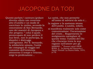 JACOPONE DA TODI
Questo parlare/ cantrare/gridare      La carità, che non permette
  diventa allora um crescente             all’uomo di salvarsi da solo è...
  atto d’umiltà e un modo di          la ragione e la sostanza stessa
  esercitare la caritas, secondo la       dell’umiltà. L’umiltà, infatti,
  concessione di San Bernardo,        si manifesta realmente solo come
  uno dei maestri di Jacopone e           comunicazione: l’incarnazione
  che pregava: “ colui il quale,          del cristo... Rappresenta lo
  preoccupato di non perdere il           svolgimento esemplare di
  suo bene, non lo partecipa, lo          questo tema: l’umiltà del Dio
  dissolve e distrugge                    che s’incarna trova la sua
  nell’egoismo. Per S. bernardo,          ragione nell’amore per gli
  la solidarietà umana, l’unità           uomini...” (Lazzari apud ASOR
  dei compagni di viaggio nel            ROSA, A. La poesia del Duecento e
  cammino dell’esistenza                 Dante. Firenze: La Nuova Italia, 1974,
  attraverso il tempo e l’eterno,        p.75)
  esige la predicazione...
 