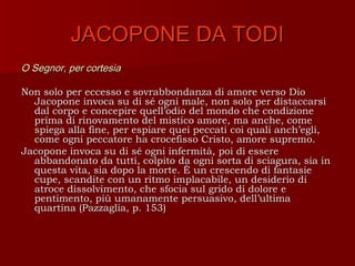 JACOPONE DA TODI
O Segnor, per cortesia

Non solo per eccesso e sovrabbondanza di amore verso Dio
  Jacopone invoca su di sé ogni male, non solo per distaccarsi
  dal corpo e concepire quell’odio del mondo che condizione
  prima di rinovamento del mistico amore, ma anche, come
  spiega alla fine, per espiare quei peccati coi quali anch’egli,
  come ogni peccatore ha crocefisso Cristo, amore supremo.
Jacopone invoca su di sé ogni infermità, poi di essere
  abbandonato da tutti, colpito da ogni sorta di sciagura, sia in
  questa vita, sia dopo la morte. È un crescendo di fantasie
  cupe, scandite con un ritmo implacabile, un desiderio di
  atroce dissolvimento, che sfocia sul grido di dolore e
  pentimento, più umanamente persuasivo, dell’ultima
  quartina (Pazzaglia, p. 153)
 