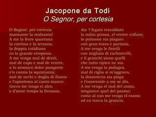 Jacopone da Todi
                  O Segnor, per cortesia
O Segnor, per cortesia            Aia ‘l fegato rescaldato
manname la malsanìa!              la milza grossa, el ventre enfiato;
A me la fevre quartana            lo polmone sia piagato
la contina e la terzana,          con gran tossa e parlasìa.
la doppia cotidiana               A me venga le fistelli
co la grande etropesìa.           con migliaia di carboncelli,
A me venga mal de denti,          e li granchi siano quelli
mal de capo e mal de ventre,      che tutto ripien ne sia.
a lo stomaco dolor pungente       A me venga la podagra,
e’n canna la squintania;          mal di ciglia sì m’aggrava,
mal de occhi e doglia di fianco   la dissinteria sia piaga
e l’apostema al canto manco       e l’emorroide a me se dia.
tiseco me ionga el alco,          A me venga el mal del asmo,
e d’onne tempo la frenosia.       iongasece quel del pasmo;
                                  como al can me venga el rasmo
                                  ed en vocca la grancìa.
 