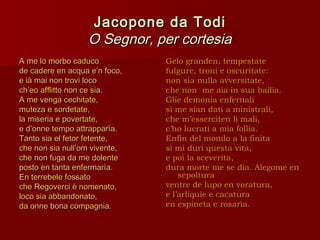 Jacopone da Todi
                  O Segnor, per cortesia
A me lo morbo caduco           Gelo granden, tempestate
de cadere en acqua e’n foco,   fulgure, troni e oscuritate:
e ià mai non trovi loco        non sia nulla avversitate,
ch’eo afflitto non ce sia.     che non me aia in sua bailia.
A me venga cechitate,          Glie demonia enfernali
muteza e sordetate,            sì me sian dati a ministrali,
la miseria e povertate,        che m’esserciten li mali,
e d’onne tempo attrapparìa.    c’ho lucrati a mia follia.
Tanto sia el fetor fetente,    Enfin del mondo a la finita
che non sia null’om vivente,   sì mi duri questa vita,
che non fuga da me dolente     e poi la sceverita,
posto en tanta enfermarìa.     dura morte me se dia. Alegome en
En terrebele fossato               sepoltura
che Regoverci è nomenato,      ventre de lupo en voratura,
loco sia abbandonato,          e l’arliquie e cacatura
da onne bona compagnia.        en espineta e rosarìa.
 