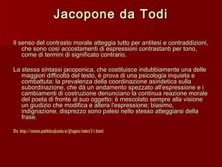 Jacopone da Todi

Il senso del contrasto morale atteggia tutto per antitesi e contraddizioni,
    che sono cosí accostamenti di espressioni contrastanti per tono,
    come di termini di significato contrario.

La stessa sintassi jacoponica, che costituisce indubbiamente una delle
   maggiori difficoltà del testo, è prova di una psicologia inquieta e
   combattuta: la prevalenza della coordinazione asindetica sulla
   subordinazione, che dà un andamento spezzato all'espressione e i
   cambiamenti di costruzione denunciano la continua reazione morale
   del poeta di fronte al suo oggetto: è mescolato sempre alla visione
   un giudizio che modifica e altera l'espressione; biasimo,
   indignazione, disprezzo sono palesi nello stesso atteggiarsi della
   frase.

Da http://www.pubblicascuola.it/Pagine/index31.html
 