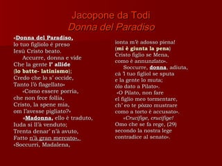 Jacopone da Todi
                   Donna del Paradiso
«Donna del Paradiso,
lo tuo figliolo é preso         ionta m’è adosso piena!
                                (mi è giunta la pena)
Iesù Cristo beato.
                                Cristo figlio se Mena,
    Accurre, donna e vide
                                como è annunzïato».
Che la gente l’ allide
                                    Soccurre, donna, adiuta,
(lo batte- latinismo);          cà ’l tuo figliol se sputa
Credo che lo s’ occide,         e la gente lo muta;
Tanto l’ò flagellato»           òlo dato a Pilato».
    «Como essere porria,         «O Pilato, non fare
che non fece follia,            el figlio meo tormentare,
Cristo, la spene mia,           ch’ eo te pòzzo mustrare
om l’avesse pigliato?»          como a torto è accusato».
    «Madonna, ello è traduto,       «Crucifige, crucifige!
Iuda si ll’à venduto;           Omo che se fa rege, (29)
Trenta denar’ n’à avuto,        secondo la nostra lege
Fatto n’à gran mercato».        contradice al senato».
«Soccurri, Madalena,
 