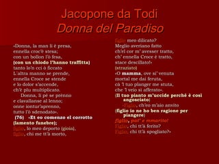 Jacopone da Todi
                 Donna del Paradiso
                                    figlio meo dilicato?
«Donna, la man li è presa,          Meglio averiano fatto
ennella croc’è stesa;               ch’el cor m’ avesser tratto,
con un bollon l’ò fesa,             ch’ ennella Croce è tratto,
(con un chiodo l’hanno traffitta)   stace descilïato!»
tanto lo’n cci ò ficcato            (straziato)
L´altra manno se prende,            «O mamma, ove si’ venuta
ennella Croce se stende             mortal me dai feruta,
e lo dolor s’accende,               cà ’l tuo planger me stuta,
ch’è plu multiplicato.              che ’l veio sì afferato».
     Donna, li pè se prènno         (Il tuo pianto m’uccide perché è così
e clavallanse al lenno;                   angosciato)
onne iontur’aprenno,                     «Figlio, ch’eo m’aio anvito
tutto l’ò sdenodato».               (figlio io ne ho ben ragione per
                                          piangere)
 (76) «Et eo comenzo el corrotto
                                    figlio, pat’ e mmarito!
(lamento funebre);
                                    Figlio, chi tt’à ferito?
figlio, lo meo deporto (gioia),
                                    Figlio, chi tt’à spogliato?»
figlio, chi me tt’à morto,
 
