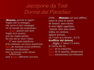 Jacopone da Todi
                Donna del Paradiso
                                    (104)     «Mamma col core afflitto,
«Mamma,     perché te lagni?        entro le man te metto
Voglio che tu remagni,              de Ioanni, meo eletto;
che serve ei mei compagni           si atuo figlio appellato.
ch’ al mondo aio acquistato».        Ioanni, èsto mea mate:
    «Figlio questo non dire!
                                    tollita en caritate,
Voglio teco morire,
                                    àginne pietate,
non me voglio partire
fin che mo m’ esce ’l fiato.
                                    cà ’l core sì à furato». (111)
    C’ una aiam sepoltura,          (traffitto dal dolore)
(Che abbiamo un’unica sepoltuta)        «Figlio, t’ alma t’ è scita,
figlio de mamma scura (infelice),   (è uscita da te)
trovarse en afrantura               figlio de la smarrita,
(che si trovano nella stessa        figlio de la sparita, (disperata)
    sofferenza)                     figlio attossecato! (avvelenato)
mat’ e figlio affocato!» (ucciso)
 