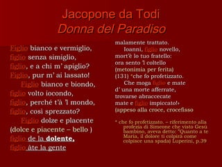 Jacopone da Todi
               Donna del Paradiso
                               malamente trattato.
Figlio bianco e vermiglio,         Ioanni, figlio novello,
figlio senza simiglio,         mort’è lo tuo fratello:
                               ora sento ’l coltello
figlio, e a chi m’ apiglio?    (metonimia per ferita)
Figlio, pur m’ ai lassato!     (131) *che fo profetizzato.
     Figlio bianco e biondo,       Che moga figlio e mate
                               d’ una morte afferrate,
figlio volto iocondo,          trovarse abraccecate
figlio, perché t’à ’l mondo,   mate e figlio impiccato!»
figlio, così sprezzato?        (appeso alla croce, crocefisso
     Figlio dolze e placente   * che fo profetizzato. – riferimento alla
                                   profezia di Simeone che visto Gesù
(dolce e piacente – bello )        bambino, aveva detto: ”Quanto a te
                                   Maria, il dolore ti colpirà come
figlio de la dolente,              colpisce una spada) Luperini, p.39
figlio àte la gente
 