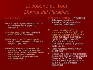 Jacopone da Todi
                     Donna del Paradiso
Scelte stilistiche                         struttura sintattica – prevalenza
                                              della coordinazione,
                                              specialmente per assindeto.
Stuta e lagni – questi termini usati da
   Cristo sono forme popolari,                riccorenza dell’asindeto .
   famigliari
                                            uso quasi ossessivo del
Crucifige, rege, lege sono latinismi,        vocativo anaforico figlio. (33
   sono di derivazione colte.                volte nel dialogo fra madre e
                                             figlio). Cristo, a sua volta,
Invece sputa, latruni, cumpagnuni            ripete tre volte il vocativo
   fanno parte del lessico realistico di     Mamma. L’anafora e
   impronta popolare.                        l’iterazione creano il pathos
                                             della lauda.
Da notare anche l’intonazione della         frasi esclamative col verbo
   voce di Cristo, dall’alto non solo        all’infinito
   della croce, ma di un mondo ormai        lessico fra il dotto e il popolare
   lontano da questo terreno,
   appartiene a una dimensione               allo stesso tempo (latinismi nel
   soprannaturale.                           discorso del Nunzio e della
                                             folla e locuzini quotidiane in
                                             quelle di Cristo e della
                                             madonna)
 