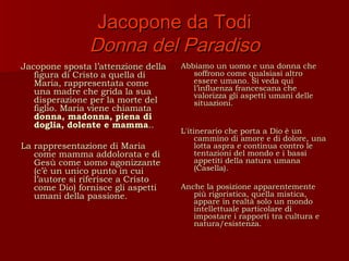 Jacopone da Todi
                Donna del Paradiso
Jacopone sposta l’attenzione della   Abbiamo un uomo e una donna che
   figura di Cristo a quella di         soffrono come qualsiasi altro
   Maria, rappresentata come            essere umano. Si veda qui
   una madre che grida la sua           l’influenza francescana che
                                        valorizza gli aspetti umani delle
   disperazione per la morte del        situazioni.
   figlio. Maria viene chiamata
   donna, madonna, piena di
   doglia, dolente e mamma..
                                     L'itinerario che porta a Dio è un
                                          cammino di amore e di dolore, una
La rappresentazione di Maria              lotta aspra e continua contro le
   come mamma addolorata e di             tentazioni del mondo e i bassi
   Gesù come uomo agonizzante             appetiti della natura umana
   (c’è un unico punto in cui             (Casella).
   l’autore si riferisce a Cristo
   come Dio) fornisce gli aspetti    Anche la posizione apparentemente
   umani della passione.                più rigoristica, quella mistica,
                                        appare in realtà solo un mondo
                                        intellettuale particolare di
                                        impostare i rapporti tra cultura e
                                        natura/esistenza.
 