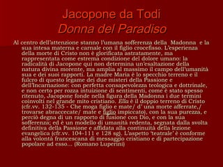 Jacopone da Todi
                Donna del Paradiso
Al centro dell’attenzione stanno l’umana sofferenza della Madonna e la
   sua intesa materna e carnale con il figlio crocefisso. L’esperienza
   della morte di Cristo non è glorificata astratamente, ma
   rappresentata come estrema condizione del dolore umano: la
   radicalità di Jacopone qui non determina un’esaltazione della
   natura divina morente, ma amplia al massimo il campo dell’umanità
   sua e dei suoi rapporti. La madre Maria è lo specchio terreno e il
   fulcro di questo legame dei due misteri della Passione e
   dell’Incarnazione: con perfetta consapevolezza teologica e dottrinale,
   e non certo per rozza intuizione di sentimenti, come è stato spesso
   ritenuto, Jacopone fonde nella figura della Madonna i due termini
   coinvolti nel grande mito cristiano. Ella è il doppio terreno di Cristo
   (cfr.vv. 132-135 - Che moga figlio e mate/ d’ una morte afferrate,/
   trovarse abraccecate/ mate e figlio impiccato), con la sua purezza, e
   perciò degna di un rapporto di fusione con Dio, e con la sua
   sofferenza; ed è un modello di umanità redenta, segnata dalla svolta
   definitiva della Passione e affidata alla continuità della lezione
   evangelica (cfr.vv. 104-111 e 128 sg). L’aspetto ‘teatrale’ è conforme
   alla volontà francescana di messaggio cristiano e di partecipazione
   popolare ad esso... (Romano Luperini)
 