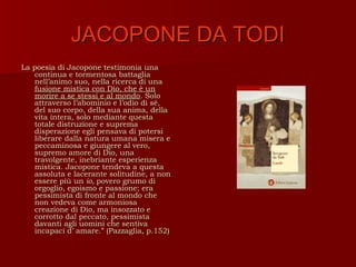 JACOPONE DA TODI
La poesia di Jacopone testimonia una
   continua e tormentosa battaglia
   nell’animo suo, nella ricerca di una
   fusione mistica con Dio, che è un
   morire a se stessi e al mondo. Solo
   attraverso l’abominio e l’odio di sé,
   del suo corpo, della sua anima, della
   vita intera, solo mediante questa
   totale distruzione e suprema
   disperazione egli pensava di potersi
   liberare dalla natura umana misera e
   peccaminosa e giungere al vero,
   supremo amore di Dio, una
   travolgente, inebriante esperienza
   mistica. Jacopone tendeva a questa
   assoluta e lacerante solitudine, a non
   essere più un io, povero grumo di
   orgoglio, egoismo e passione; era
   pessimista di fronte al mondo che
   non vedeva come armoniosa
   creazione di Dio, ma insozzato e
   corrotto dal peccato, pessimista
   davanti agli uomini che sentiva
   incapaci d’ amare.” (Pazzaglia, p.152)
 