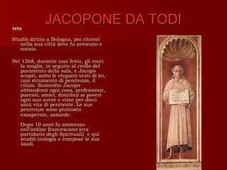 VITA
              JACOPONE DA TODI
Studiò diritto a Bologna, poi ritornò
   nella sua città dove fu avvocato e
   notaio.

Nel 1268, durante una festa, gli morì
   la moglie, in seguito al crollo del
   pavimento della sala, e Jacopo
   scoprì, sotto le eleganti vesti di lei,
   uno strumento di penitenza, il
   cilizio. Sconvolto Jacopo
   abbandonò ogni cosa, professione,
   parenti, amici, distribuì ai poveri
   ogni suo avere e visse per dieci
   anni vita di penitente. Le sue
   penitenze sono piuttosto
   esasperate, assurde.
   Dopo 10 anni fu ammesso
   nell’ordine francescano (era
   partidario degli Spirituali) e qui
   studiò teologia e compose le sue
   laudi.
 