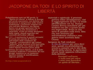 JACOPONE DA TODI E LO SPIRITO DI
               LIBERTÀ
Probabilmente nato nel XII secolo, lo              materiale e spirituale: il processo
    "Spirito di Libertà" si diffuse in Europa         portava infine all'indiamento, cioè
    nel secolo successivo, con dottrine che           il raggiungimento di Dio e la totale
    facilmente si integravano nella mistica
    tradizionale; il fermento religioso era           identificazione con lui. Dunque
    vivo nell'alto Medioevo, ma spesso                l'anima doveva annullarsi per poi
    fioriva con gruppi spontanei che la               fondersi con Dio: a questo punto
    Chiesa poteva non riconoscere o                   era impeccabile, ferma in una
    ostacolare, al fine di evitare deviazioni         sorta di paradiso sulla terra. Idea
    dalla regola, sbandi anarchici dal                che non rientrava più
    controllo dell'ordine ufficiale.                  nell'ortodossia cristiana e non
Nel 1311, il movimento fu quindi accusato             poteva esser accettata dalla
    di eresia dal concilio di Vienna,                 Chiesa.
    nell'ambito della condanna dei
    "begardi", corrispondenti agli italiani        Iacopone da Todi condusse
    "bizzochi" (cioè penitenti al di fuori della      la vita del bizzoco per circa dieci
    Chiesa ufficiale), tra i quali le idee del        anni, quindi era probabilmente
    Libero Spirito avevano preso piede.               venuto a contatto con le idee dello
La dottrina del Libero Spirito, al di là delle        Spirito della Libertà. In particolare
    posizioni moderate o estremiste dei vari          alcune laude appaiono influenzate
    gruppi, insisteva su un momento                   dalla dottrina:
    ascetico iniziale di mortificazione,
    digiuno, povertà                                         Povertat'è null'avere
                                                              e nulla cosa poi volere
Da http://www.iacoponetodi.it/it                              e onne cosa possedere
                                                              en spirito de libertate...
 