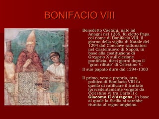 BONIFACIO VIII
       Benedetto Caetani, nato ad
           Anagni nel 1235, fu eletto Papa
           col nome di Bonifacio VIII, il
           giorno della vigilia di Natale del
           1294 dal Conclave radunatosi
           nel Castelnuovo di Napoli, in
           base alla costituzione di
           Gregorio X sull'elezione
           pontificia, dieci giorni dopo il
           "gran rifiuto" di Celestino V.
       Il suo papato durò dal 1294-1303

       Il primo, vero e proprio, atto
           politico di Bonifacio VIII fu
           quello di ratificare il trattato
           (precedentemente vergato da
           Celestino V) tra Carlo II e
           Giacomo II d'Aragona, in base
           al quale la Sicilia si sarebbe
           riunita al regno angioino.
 