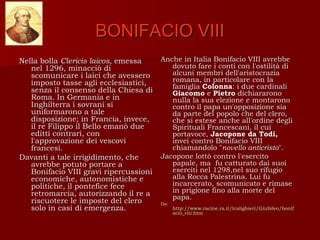 BONIFACIO VIII
Nella bolla Clericis laicos, emessa     Anche in Italia Bonifacio VIII avrebbe
   nel 1296, minacciò di                   dovuto fare i conti con l'ostilità di
   scomunicare i laici che avessero        alcuni membri dell'aristocrazia
   imposto tasse agli ecclesiastici,       romana, in particolare con la
                                           famiglia Colonna: i due cardinali
   senza il consenso della Chiesa di       Giacomo e Pietro dichiararono
   Roma. In Germania e in                  nulla la sua elezione e montarono
   Inghilterra i sovrani si                contro il papa un'opposizione sia
   uniformarono a tale                     da parte del popolo che del clero,
   disposizione; in Francia, invece,       che si estese anche all'ordine degli
   il re Filippo il Bello emanò due        Spirituali Francescani, il cui
   editti contrari, con                    portavoce, Jacopone da Todi,
   l'approvazione dei vescovi              inveì contro Bonifacio VIII
   francesi.                               chiamandolo "novello anticristo".
Davanti a tale irrigidimento, che       Jacopone lottò contro l'esercito
   avrebbe potuto portare a                papale, ma fu catturato dai suoi
   Bonifacio VIII gravi ripercussioni      eserciti nel 1298,nel suo rifugio
   economiche, autonomistiche e            alla Rocca Palestrina. Lui fu
   politiche, il pontefice fece            incarcerato, scomunicato e rimase
   retromarcia, autorizzando il re a       in prigione fino alla morte del
                                           papa.
   riscuotere le imposte del clero      Da:
   solo in casi di emergenza.                 http://www.racine.ra.it/lcalighieri/Giubileo/bonif
                                              acio_viii.htm
 