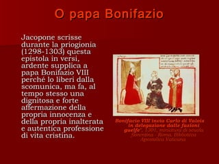 O papa Bonifazio
Jacopone scrisse
durante la priogionia
(1298-1303) questa
epistola in versi,
ardente supplica a
papa Bonifazio VIII
perché lo liberi dalla
scomunica, ma fa, al
tempo stesso una
dignitosa e forte
affermazione della
propria innocenza e
della propria inalterata   Bonifacio VIII invia Carlo di Valois
                                in delegazione dalle fazioni
e autentica professione       guelfe", 1301, miniatura di scuola
di vita cristina.                fiorentina - Roma, Biblioteca
                                      Apostolica Vaticana
 