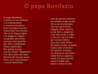 O papa Bonifazio
O papa Bonifazio,
                             non de questa materia,
eo porto el tuo prefazio
                             ma d’altro modo prelia.
e la maledezzone
                             Si tu sai sì schirmire
e scommunicazione.
                             che me sacci ferire,
Con la lengua forcuta
                             tengote bene esperto,
m’hai fatta esta feruta:
                             si me fieri a scoperto:
che co la lengua ligne
                             c’aio dui scudi a collo,
e la piaga ne stigne;
                             e s’io no i me ne tollo,
ca questa mia ferita
                             per secula infinita
non pò esser guarita
                             mai non temo ferita.
per altra condezione
                             El primo scudo, sinistro,
senza assoluzïne.
                             l’altro sede al deritto.
Per grazïa te peto
                             Lo sinistro scudato,
che me dichi: “Absolveto”,
                             un diamante aprovato:
e le altre pene me lassi
                             nullo ferro ci aponta,
finch’io del mondo passi.
                             tanto c’è dura pronta:
Puoi, si te vuol provare
                             quest’è l’odïo mio,
e meco esercetare,
                             ionto a l’onor di Dio.
 