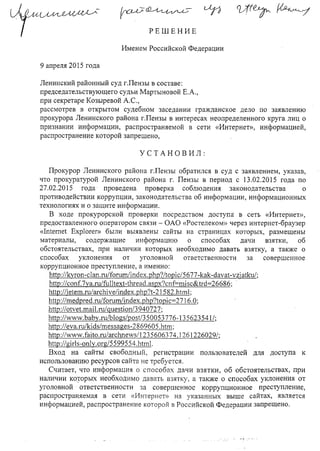 РЕШЕНИЕ
Именем Российской Федерации
9 апреля 2О 15 года
Ленинский районный суд гЛензы в составе:
председательствующего судьи Мартыновой Е.А.,
при секретаре Козыревой А.С.,
рассмотрев в открытом судебном заседании гражданское дело по заявлению
прокурора Ленинского района гЛензы в интересах неопределенного круга лиц о
признании информации, распространяемой в сети «Интернет», информацией,
распространение которой запрещено,
УСТАНОВИЛ:
Прокурор Ленинского района Г.Пензы обратился в суд с заявлением, указав,
что прокуратурой Ленинского района г. Пензы в период с 13.02.2015 года по
27.02.2015 года. проведена проверка соблюдения законодательства о
противодействии коррупции, законодательства об информации, информационных
технологиях и о защите информации.
В ходе прокурорской проверки посредством доступа в сеть «Интернет»,
предоставленного оператором связи - ОАО «Ростелеком» через интернет-браузер
«lntemet Ехрlогег» были выявлены сайты на страницах которых, размещены
материалы, содержащие информацию о способах дачи взятки, об
обстоятельствах, при наличии которых необходимо давать взятку, а также о
способах уклонения от уголовной ответственности за cOBepllleHHoe
коррупционное преступление, а именно:
http://kyron -clan.ru/forum/i ndex. phр?/topi с/5677-kak-davat -vzjatku/;
http://conf.7ya.ru/fulI text-thread. aspx?cn [=misc&trd=26 686;
http://jetem.ru/archive/index.php?t-21582.html;
http://medpred.ru/forum/index.php?topic=2 716.0;
http://otvet.mail.ru/ guesti оп/3940727;
http://www.baby.ru/blogs/post/350053776-13 5623541/;
http://eva.ru/kids/messages-2 869605 .htm;
http://www.faito.ru/archnews/1235606374.1261226029/;
http://girls-only.org/5599554.html.
Вход на сайты свободный, регистрации пользователей для доступа к
использованию ресурсов сайта не требуется.
Считает, что информация о способах дачи взятки, об обстоятельствах, при
наличии КО,торых необходимо давать взятку, а также о способах уклонения от
уголовной ответственности за cOBepllleHHoe коррупционное преступление,
распространяемая в сети «Интернет» на указанных ВЫlllе сайтах, является
информацией, распространение которой в Российской Федерации запрещено.
 