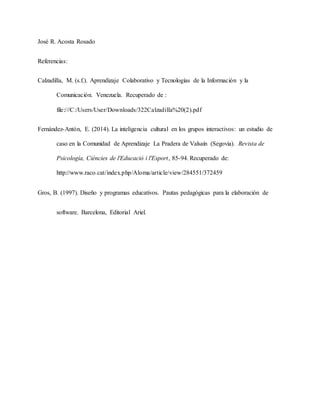 José R. Acosta Rosado
Referencias:
Calzadilla, M. (s.f.). Aprendizaje Colaborativo y Tecnologías de la Información y la
Comunicación. Venezuela. Recuperado de :
file:///C:/Users/User/Downloads/322Calzadilla%20(2).pdf
Fernández-Antón, E. (2014). La inteligencia cultural en los grupos interactivos: un estudio de
caso en la Comunidad de Aprendizaje La Pradera de Valsaín (Segovia). Revista de
Psicología, Ciéncies de l'Educació i l'Esport, 85-94. Recuperado de:
http://www.raco.cat/index.php/Aloma/article/view/284551/372459
Gros, B. (1997). Diseño y programas educativos. Pautas pedagógicas para la elaboración de
software. Barcelona, Editorial Ariel.
 