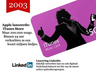 2003

Apple lanceerde:
iTunes Store
Maar 200.000 songs.
 Binnen 24 uur
  verkochten ze een
   kwart miljoen liedjes.




                       Lancering LinkedIn
                       Zakelijk netwerken kan nu ook digitaal:
                       Nederland behoort tot één van de meest
                       actieve gebruikersgroepen.
 