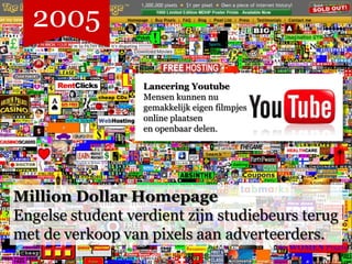 2005

                  Lancering Youtube
                  Mensen kunnen nu
                  gemakkelijk eigen filmpjes
                  online plaatsen
                  en openbaar delen.




Million Dollar Homepage
Engelse student verdient zijn studiebeurs terug
met de verkoop van pixels aan adverteerders.
 