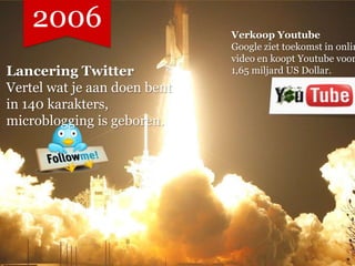 2006                      Verkoop Youtube
                              Google ziet toekomst in onlin
                              video en koopt Youtube voor
Lancering Twitter             1,65 miljard US Dollar.
Vertel wat je aan doen bent
in 140 karakters,
microblogging is geboren.
 