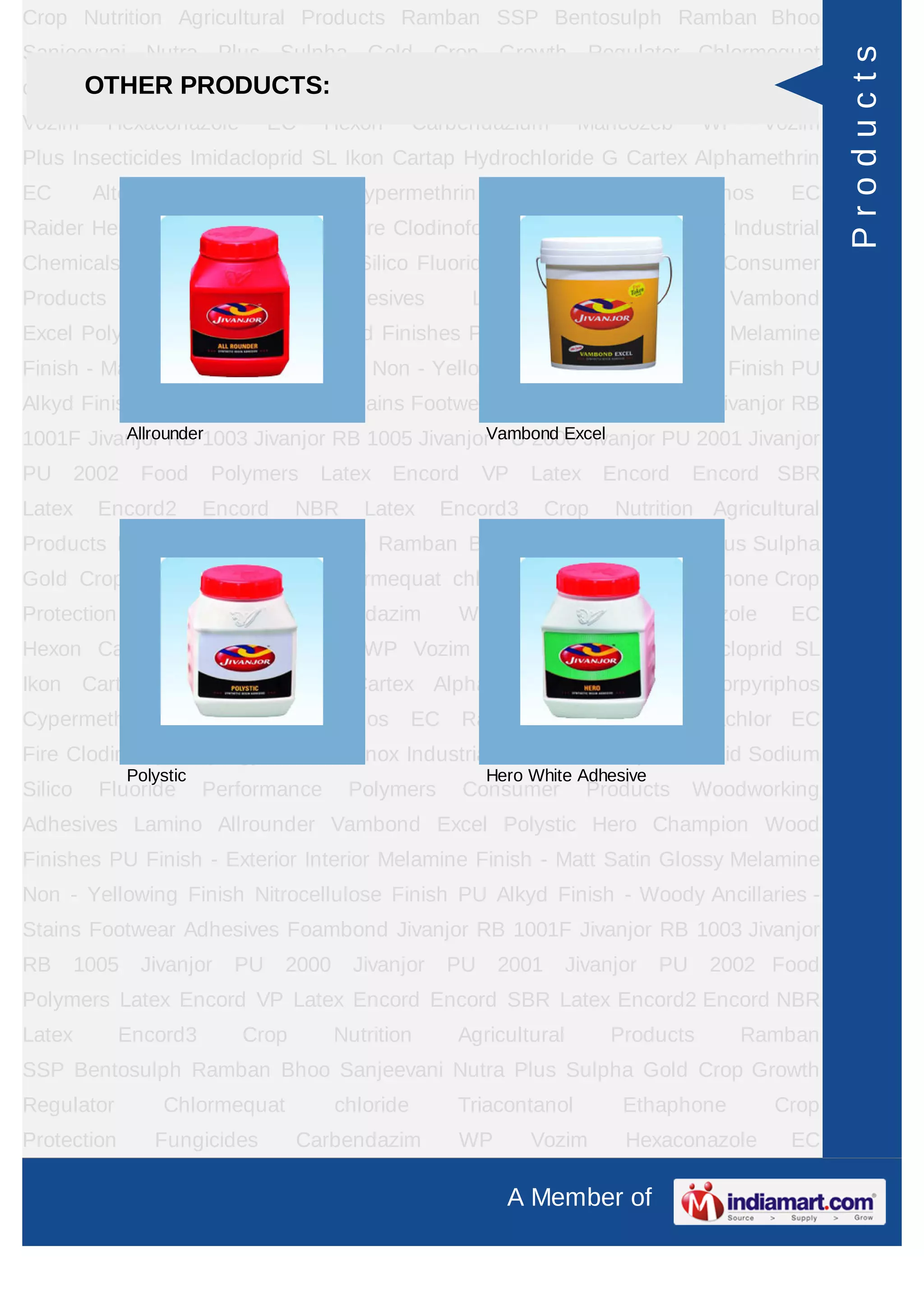 A Member of
Crop Nutrition Agricultural Products Ramban SSP Bentosulph Ramban Bhoo
Sanjeevani Nutra Plus Sulpha Gold Crop Growth Regulator Chlormequat
chloride Triacontanol Ethaphone Crop Protection Fungicides Carbendazim WP
Vozim Hexaconazole EC Hexon Carbendazium Mancozeb WP Vozim
Plus Insecticides Imidacloprid SL Ikon Cartap Hydrochloride G Cartex Alphamethrin
EC Alter Chlorpyriphos Cypermethrin Cymax Chlorpyriphos EC
Raider Herbicides Pretilachlor EC Fire Clodinofop Propargyl WP Clodinox Industrial
Chemicals Sulphuric Acid Sodium Silico Fluoride Performance Polymers Consumer
Products Woodworking Adhesives Lamino Allrounder Vambond
Excel Polystic Hero Champion Wood Finishes PU Finish - Exterior Interior Melamine
Finish - Matt Satin Glossy Melamine Non - Yellowing Finish Nitrocellulose Finish PU
Alkyd Finish - Woody Ancillaries - Stains Footwear Adhesives Foambond Jivanjor RB
1001F Jivanjor RB 1003 Jivanjor RB 1005 Jivanjor PU 2000 Jivanjor PU 2001 Jivanjor
PU 2002 Food Polymers Latex Encord VP Latex Encord Encord SBR
Latex Encord2 Encord NBR Latex Encord3 Crop Nutrition Agricultural
Products Ramban SSP Bentosulph Ramban Bhoo Sanjeevani Nutra Plus Sulpha
Gold Crop Growth Regulator Chlormequat chloride Triacontanol Ethaphone Crop
Protection Fungicides Carbendazim WP Vozim Hexaconazole EC
Hexon Carbendazium Mancozeb WP Vozim Plus Insecticides Imidacloprid SL
Ikon Cartap Hydrochloride G Cartex Alphamethrin EC Alter Chlorpyriphos
Cypermethrin Cymax Chlorpyriphos EC Raider Herbicides Pretilachlor EC
Fire Clodinofop Propargyl WP Clodinox Industrial Chemicals Sulphuric Acid Sodium
Silico Fluoride Performance Polymers Consumer Products Woodworking
Adhesives Lamino Allrounder Vambond Excel Polystic Hero Champion Wood
Finishes PU Finish - Exterior Interior Melamine Finish - Matt Satin Glossy Melamine
Non - Yellowing Finish Nitrocellulose Finish PU Alkyd Finish - Woody Ancillaries -
Stains Footwear Adhesives Foambond Jivanjor RB 1001F Jivanjor RB 1003 Jivanjor
RB 1005 Jivanjor PU 2000 Jivanjor PU 2001 Jivanjor PU 2002 Food
Polymers Latex Encord VP Latex Encord Encord SBR Latex Encord2 Encord NBR
Latex Encord3 Crop Nutrition Agricultural Products Ramban
SSP Bentosulph Ramban Bhoo Sanjeevani Nutra Plus Sulpha Gold Crop Growth
Regulator Chlormequat chloride Triacontanol Ethaphone Crop
Protection Fungicides Carbendazim WP Vozim Hexaconazole EC
OTHER PRODUCTS:
Allrounder Vambond Excel
Polystic Hero White Adhesive
Products
 