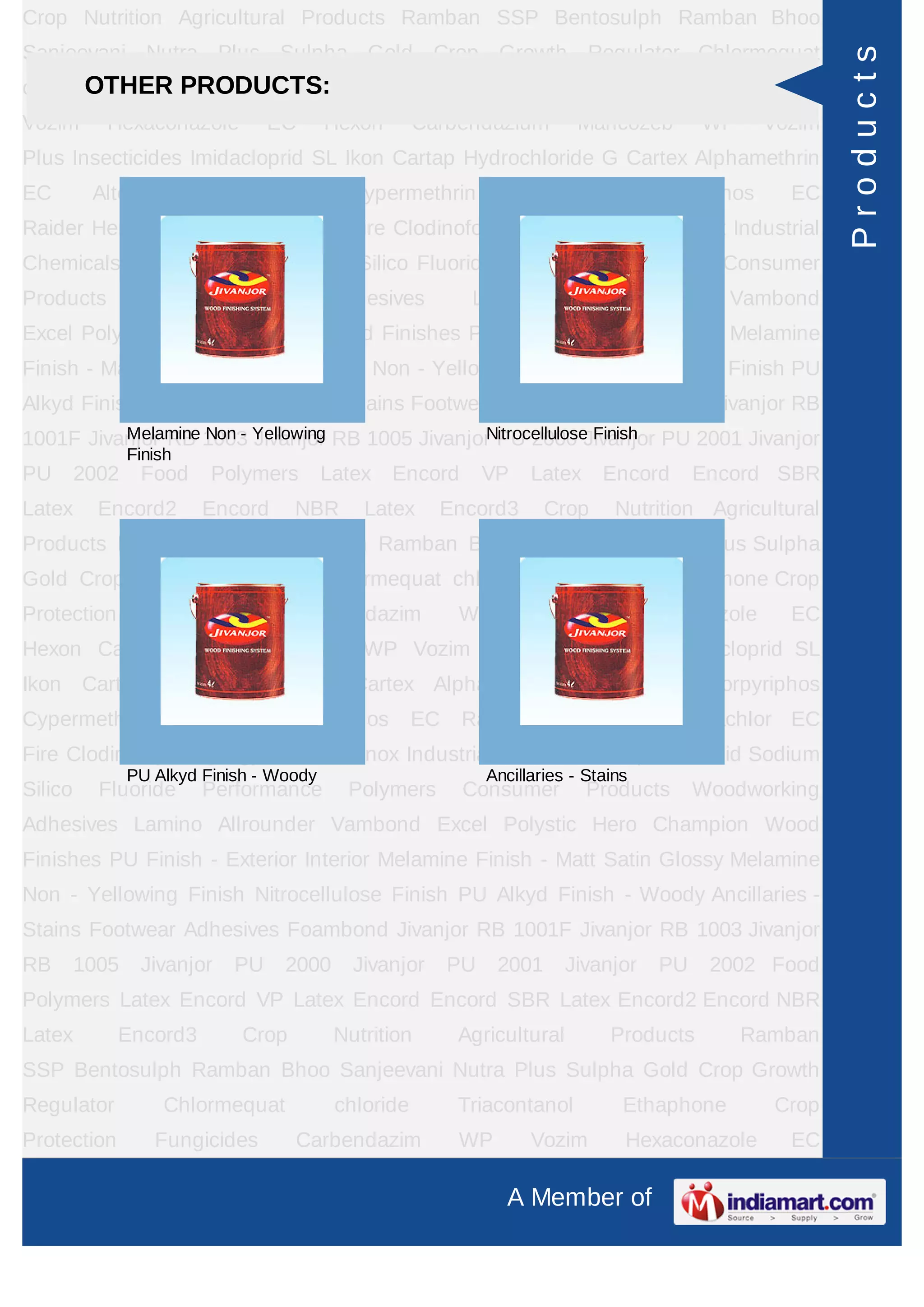 A Member of
Crop Nutrition Agricultural Products Ramban SSP Bentosulph Ramban Bhoo
Sanjeevani Nutra Plus Sulpha Gold Crop Growth Regulator Chlormequat
chloride Triacontanol Ethaphone Crop Protection Fungicides Carbendazim WP
Vozim Hexaconazole EC Hexon Carbendazium Mancozeb WP Vozim
Plus Insecticides Imidacloprid SL Ikon Cartap Hydrochloride G Cartex Alphamethrin
EC Alter Chlorpyriphos Cypermethrin Cymax Chlorpyriphos EC
Raider Herbicides Pretilachlor EC Fire Clodinofop Propargyl WP Clodinox Industrial
Chemicals Sulphuric Acid Sodium Silico Fluoride Performance Polymers Consumer
Products Woodworking Adhesives Lamino Allrounder Vambond
Excel Polystic Hero Champion Wood Finishes PU Finish - Exterior Interior Melamine
Finish - Matt Satin Glossy Melamine Non - Yellowing Finish Nitrocellulose Finish PU
Alkyd Finish - Woody Ancillaries - Stains Footwear Adhesives Foambond Jivanjor RB
1001F Jivanjor RB 1003 Jivanjor RB 1005 Jivanjor PU 2000 Jivanjor PU 2001 Jivanjor
PU 2002 Food Polymers Latex Encord VP Latex Encord Encord SBR
Latex Encord2 Encord NBR Latex Encord3 Crop Nutrition Agricultural
Products Ramban SSP Bentosulph Ramban Bhoo Sanjeevani Nutra Plus Sulpha
Gold Crop Growth Regulator Chlormequat chloride Triacontanol Ethaphone Crop
Protection Fungicides Carbendazim WP Vozim Hexaconazole EC
Hexon Carbendazium Mancozeb WP Vozim Plus Insecticides Imidacloprid SL
Ikon Cartap Hydrochloride G Cartex Alphamethrin EC Alter Chlorpyriphos
Cypermethrin Cymax Chlorpyriphos EC Raider Herbicides Pretilachlor EC
Fire Clodinofop Propargyl WP Clodinox Industrial Chemicals Sulphuric Acid Sodium
Silico Fluoride Performance Polymers Consumer Products Woodworking
Adhesives Lamino Allrounder Vambond Excel Polystic Hero Champion Wood
Finishes PU Finish - Exterior Interior Melamine Finish - Matt Satin Glossy Melamine
Non - Yellowing Finish Nitrocellulose Finish PU Alkyd Finish - Woody Ancillaries -
Stains Footwear Adhesives Foambond Jivanjor RB 1001F Jivanjor RB 1003 Jivanjor
RB 1005 Jivanjor PU 2000 Jivanjor PU 2001 Jivanjor PU 2002 Food
Polymers Latex Encord VP Latex Encord Encord SBR Latex Encord2 Encord NBR
Latex Encord3 Crop Nutrition Agricultural Products Ramban
SSP Bentosulph Ramban Bhoo Sanjeevani Nutra Plus Sulpha Gold Crop Growth
Regulator Chlormequat chloride Triacontanol Ethaphone Crop
Protection Fungicides Carbendazim WP Vozim Hexaconazole EC
OTHER PRODUCTS:
Melamine Non - Yellowing
Finish
Nitrocellulose Finish
PU Alkyd Finish - Woody Ancillaries - Stains
Products
 