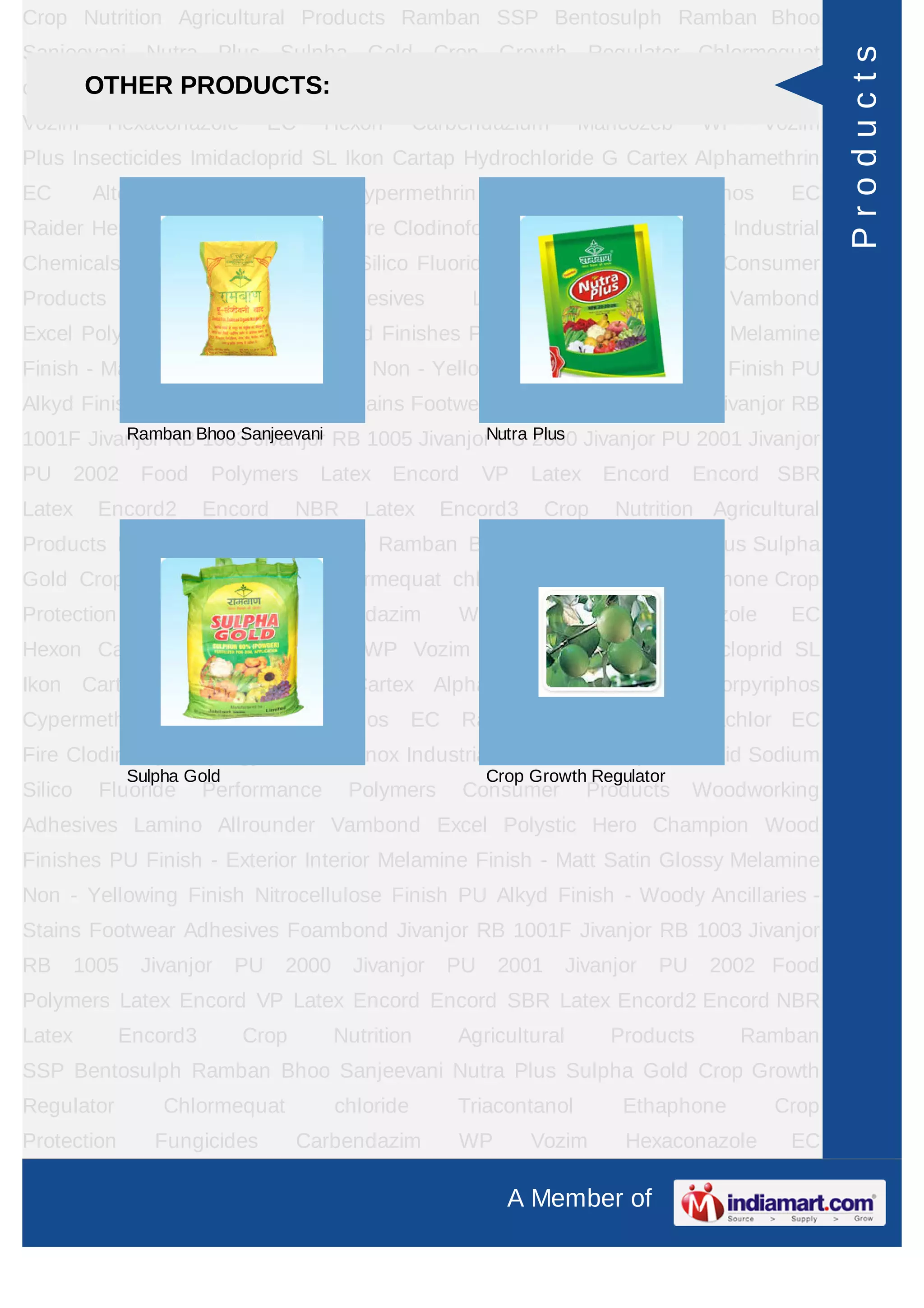 A Member of
Crop Nutrition Agricultural Products Ramban SSP Bentosulph Ramban Bhoo
Sanjeevani Nutra Plus Sulpha Gold Crop Growth Regulator Chlormequat
chloride Triacontanol Ethaphone Crop Protection Fungicides Carbendazim WP
Vozim Hexaconazole EC Hexon Carbendazium Mancozeb WP Vozim
Plus Insecticides Imidacloprid SL Ikon Cartap Hydrochloride G Cartex Alphamethrin
EC Alter Chlorpyriphos Cypermethrin Cymax Chlorpyriphos EC
Raider Herbicides Pretilachlor EC Fire Clodinofop Propargyl WP Clodinox Industrial
Chemicals Sulphuric Acid Sodium Silico Fluoride Performance Polymers Consumer
Products Woodworking Adhesives Lamino Allrounder Vambond
Excel Polystic Hero Champion Wood Finishes PU Finish - Exterior Interior Melamine
Finish - Matt Satin Glossy Melamine Non - Yellowing Finish Nitrocellulose Finish PU
Alkyd Finish - Woody Ancillaries - Stains Footwear Adhesives Foambond Jivanjor RB
1001F Jivanjor RB 1003 Jivanjor RB 1005 Jivanjor PU 2000 Jivanjor PU 2001 Jivanjor
PU 2002 Food Polymers Latex Encord VP Latex Encord Encord SBR
Latex Encord2 Encord NBR Latex Encord3 Crop Nutrition Agricultural
Products Ramban SSP Bentosulph Ramban Bhoo Sanjeevani Nutra Plus Sulpha
Gold Crop Growth Regulator Chlormequat chloride Triacontanol Ethaphone Crop
Protection Fungicides Carbendazim WP Vozim Hexaconazole EC
Hexon Carbendazium Mancozeb WP Vozim Plus Insecticides Imidacloprid SL
Ikon Cartap Hydrochloride G Cartex Alphamethrin EC Alter Chlorpyriphos
Cypermethrin Cymax Chlorpyriphos EC Raider Herbicides Pretilachlor EC
Fire Clodinofop Propargyl WP Clodinox Industrial Chemicals Sulphuric Acid Sodium
Silico Fluoride Performance Polymers Consumer Products Woodworking
Adhesives Lamino Allrounder Vambond Excel Polystic Hero Champion Wood
Finishes PU Finish - Exterior Interior Melamine Finish - Matt Satin Glossy Melamine
Non - Yellowing Finish Nitrocellulose Finish PU Alkyd Finish - Woody Ancillaries -
Stains Footwear Adhesives Foambond Jivanjor RB 1001F Jivanjor RB 1003 Jivanjor
RB 1005 Jivanjor PU 2000 Jivanjor PU 2001 Jivanjor PU 2002 Food
Polymers Latex Encord VP Latex Encord Encord SBR Latex Encord2 Encord NBR
Latex Encord3 Crop Nutrition Agricultural Products Ramban
SSP Bentosulph Ramban Bhoo Sanjeevani Nutra Plus Sulpha Gold Crop Growth
Regulator Chlormequat chloride Triacontanol Ethaphone Crop
Protection Fungicides Carbendazim WP Vozim Hexaconazole EC
OTHER PRODUCTS:
Ramban Bhoo Sanjeevani Nutra Plus
Sulpha Gold Crop Growth Regulator
Products
 