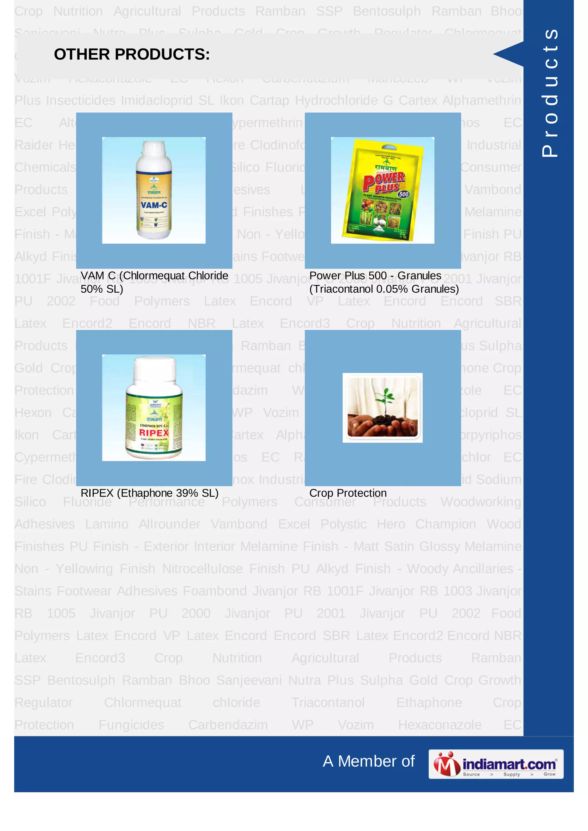 A Member of
Crop Nutrition Agricultural Products Ramban SSP Bentosulph Ramban Bhoo
Sanjeevani Nutra Plus Sulpha Gold Crop Growth Regulator Chlormequat
chloride Triacontanol Ethaphone Crop Protection Fungicides Carbendazim WP
Vozim Hexaconazole EC Hexon Carbendazium Mancozeb WP Vozim
Plus Insecticides Imidacloprid SL Ikon Cartap Hydrochloride G Cartex Alphamethrin
EC Alter Chlorpyriphos Cypermethrin Cymax Chlorpyriphos EC
Raider Herbicides Pretilachlor EC Fire Clodinofop Propargyl WP Clodinox Industrial
Chemicals Sulphuric Acid Sodium Silico Fluoride Performance Polymers Consumer
Products Woodworking Adhesives Lamino Allrounder Vambond
Excel Polystic Hero Champion Wood Finishes PU Finish - Exterior Interior Melamine
Finish - Matt Satin Glossy Melamine Non - Yellowing Finish Nitrocellulose Finish PU
Alkyd Finish - Woody Ancillaries - Stains Footwear Adhesives Foambond Jivanjor RB
1001F Jivanjor RB 1003 Jivanjor RB 1005 Jivanjor PU 2000 Jivanjor PU 2001 Jivanjor
PU 2002 Food Polymers Latex Encord VP Latex Encord Encord SBR
Latex Encord2 Encord NBR Latex Encord3 Crop Nutrition Agricultural
Products Ramban SSP Bentosulph Ramban Bhoo Sanjeevani Nutra Plus Sulpha
Gold Crop Growth Regulator Chlormequat chloride Triacontanol Ethaphone Crop
Protection Fungicides Carbendazim WP Vozim Hexaconazole EC
Hexon Carbendazium Mancozeb WP Vozim Plus Insecticides Imidacloprid SL
Ikon Cartap Hydrochloride G Cartex Alphamethrin EC Alter Chlorpyriphos
Cypermethrin Cymax Chlorpyriphos EC Raider Herbicides Pretilachlor EC
Fire Clodinofop Propargyl WP Clodinox Industrial Chemicals Sulphuric Acid Sodium
Silico Fluoride Performance Polymers Consumer Products Woodworking
Adhesives Lamino Allrounder Vambond Excel Polystic Hero Champion Wood
Finishes PU Finish - Exterior Interior Melamine Finish - Matt Satin Glossy Melamine
Non - Yellowing Finish Nitrocellulose Finish PU Alkyd Finish - Woody Ancillaries -
Stains Footwear Adhesives Foambond Jivanjor RB 1001F Jivanjor RB 1003 Jivanjor
RB 1005 Jivanjor PU 2000 Jivanjor PU 2001 Jivanjor PU 2002 Food
Polymers Latex Encord VP Latex Encord Encord SBR Latex Encord2 Encord NBR
Latex Encord3 Crop Nutrition Agricultural Products Ramban
SSP Bentosulph Ramban Bhoo Sanjeevani Nutra Plus Sulpha Gold Crop Growth
Regulator Chlormequat chloride Triacontanol Ethaphone Crop
Protection Fungicides Carbendazim WP Vozim Hexaconazole EC
OTHER PRODUCTS:
VAM C (Chlormequat Chloride
50% SL)
Power Plus 500 - Granules
(Triacontanol 0.05% Granules)
RIPEX (Ethaphone 39% SL) Crop Protection
Products
 
